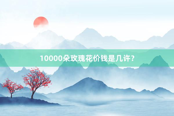 10000朵玫瑰花价钱是几许？