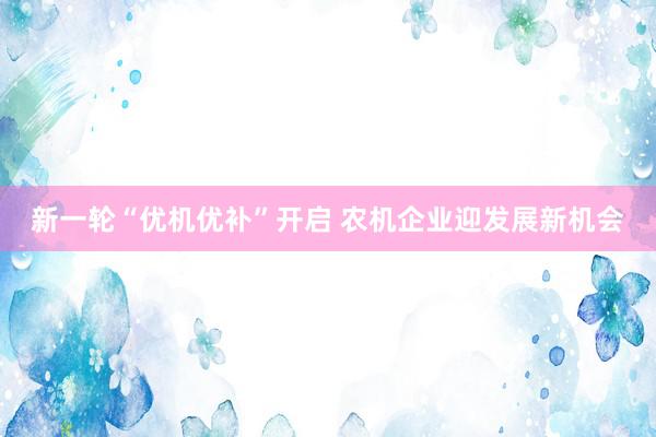 新一轮“优机优补”开启 农机企业迎发展新机会